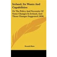 Ireland, Its Wants and Capabilities : Or the Policy and Necessity of Some Changes in Ireland, and Those Changes Suggested (1836) by Bain, Donald, 9781437181272