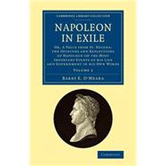Napoleon in Exile: Or, a Voice from St. Helena: the Opinions and Reflections of Napoleon on the Most Important Events of His Life and Government in His Own Words by O'meara, Barry E., 9781108081320