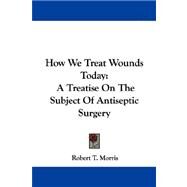 How We Treat Wounds Today : A Treatise on the Subject of Antiseptic Surgery by Morris, Robert T., 9781432511388