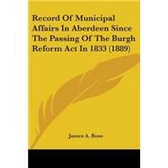 Record of Municipal Affairs in Aberdeen Since the Passing of the Burgh Reform Act in 1833 by Ross, James A., 9781437051476
