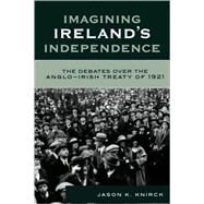 Imagining Ireland's Independence The Debates over the Anglo-Irish Treaty of 1921 by Knirck, Jason K., 9780742541481