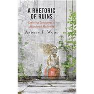 A Rhetoric of Ruins  Exploring Landscapes of Abandoned Modernity by Wood, Andrew F., 9781793611512