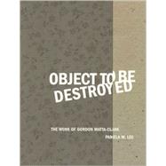 Object to Be Destroyed The Work of Gordon Matta-Clark by Lee, Pamela M., 9780262621564