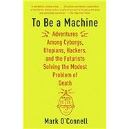 To Be a Machine Adventures Among Cyborgs, Utopians, Hackers, and the Futurists Solving the Modest Problem of Death by O'Connell, Mark, 9781101911594