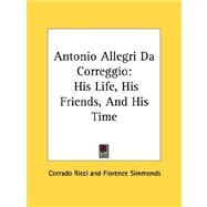 Antonio Allegri Da Correggio : His Life, His Friends, and His Time by Ricci, Corrado, 9781428611597