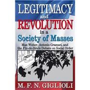 Legitimacy and Revolution in a Society of Masses: Max Weber, Antonio Gramsci, and the Fin-de-Sicle Debate on Social Order by Giglioli,M. F. N., 9781412851626