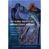The Global Politics of Interreligious Dialogue Religious Change, Citizenship, and Solidarity in the Middle East by Driessen, Michael D., 9780197671672