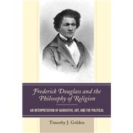 Frederick Douglass and the Philosophy of Religion An Interpretation of Narrative, Art, and the Political by Golden, Timothy J., 9780739191675