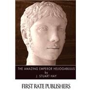The Amazing Emperor Heliogabalus by Hay, J. Stuart, 9781499381696