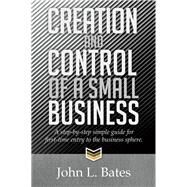 Creation and Control of a Small Business: A Step-by-step Simple Guide for First-time Entry to the Business Sphere. by Bates, John L., 9781499001709