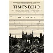 Time's Echo The Second World War, the Holocaust, and the Music of Remembrance by Eichler, Jeremy, 9780525521716