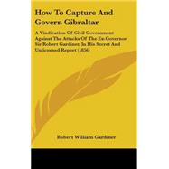 How to Capture and Govern Gibraltar: A Vindication of Civil Government Against the Attacks of the Ex-governor Sir Robert Gardiner, in His Secret and Unlicensed Report by Gardiner, Robert William, 9781437201727