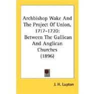 Archbishop Wake and the Project of Union, 1717-1720 : Between the Gallican and Anglican Churches (1896) by Lupton, J. H., 9780548601730