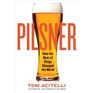 Pilsner How the Beer of Kings Changed the World by Acitelli, Tom, 9781641601825
