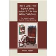 How to Make a Profit Buying and Selling Antiques and Collectibles Without Really Trying : The Almost Complete Guide to Antique Collecting by Roeder, Mark A., 9780595301829