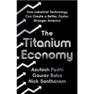 The Titanium Economy How Industrial Technology Can Create a Better, Faster, Stronger America by Padhi, Asutosh; Batra, Gaurav; Santhanam, Nick, 9781541701878