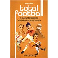 The Life of Total Football The Origins and Development of Football's Most Entertaining Philosophy by Jackson, James, 9781801501897