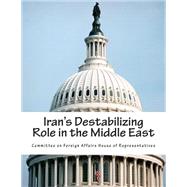 Iran's Destabilizing Role in the Middle East by Committee on Foreign Affairs House of Representatives, 9781508401902