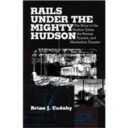 Rails Under the Mighty Hudson The Story of the Hudson Tubes, the Pennsylvania Tunnels, and Manhattan Transfer by Cudahy, Brian J., 9780823221905