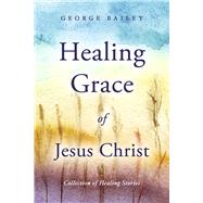 Healing Grace of Jesus Christ Collection of Healing Stories by Bailey, George, 9798350911930