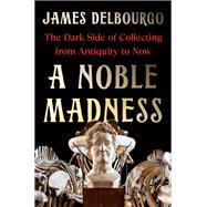 A Noble Madness The Dark Side of Collecting from Antiquity to Now by Delbourgo, James, 9780393541960