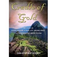 Cradle of Gold The Story of Hiram Bingham, a Real-Life Indiana Jones, and the Search for Machu Picchu by Heaney, Christopher, 9780230112049
