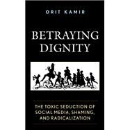 Betraying Dignity The Toxic Seduction of Social Media, Shaming, and Radicalization by Kamir, Orit, 9781683932055