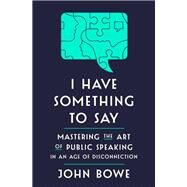 I Have Something to Say Mastering the Art of Public Speaking in an Age of Disconnection by Bowe, John, 9781400062102