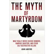 The Myth of Martyrdom What Really Drives Suicide Bombers, Rampage Shooters, and Other Self-Destructive Killers by Lankford, Adam, 9780230342132