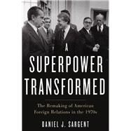 A Superpower Transformed The Remaking of American Foreign Relations in the 1970s by Sargent, Daniel J., 9780190672164
