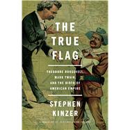 The True Flag Theodore Roosevelt, Mark Twain, and the Birth of American Empire by Kinzer, Stephen, 9781627792165