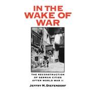 In the Wake of War The Reconstruction of German Cities after World War II by Diefendorf, Jeffry M., 9780195072198