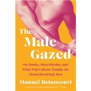 The Male Gazed On Hunks, Heartthrobs, and What Pop Culture Taught Me About (Desiring) Men by Betancourt, Manuel, 9781646222223