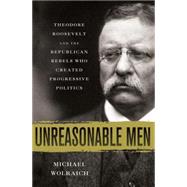 Unreasonable Men Theodore Roosevelt and the Republican Rebels Who Created Progressive Politics by Wolraich, Michael, 9780230342231