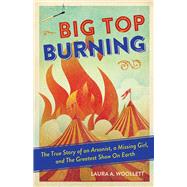 Big Top Burning The True Story of an Arsonist, a Missing Girl, and The Greatest Show On Earth by Woollett, Laura A., 9781641602235