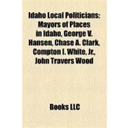 Idaho Local Politicians : Mayors of Places in Idaho, George V. Hansen, Chase A. Clark, Compton I. White, Jr. , John Travers Wood by , 9781158142248