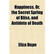 Happiness, Or, the Secret Spring of Bliss, and Antidote of Death by Dupe, Eliza; Carter, Susan N., 9781151702258