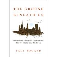 The Ground Beneath Us From the Oldest Cities to the Last Wilderness, What Dirt Tells Us About Who We Are by Bogard, Paul, 9780316342261