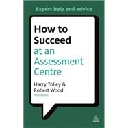 How to Succeed at an Assessment Centre : Essential Preparation for Psychometric Tests, Group and Role-Play Exercises, Panel Interviews and Presentations by Tolley, Harry; Wood, Robert, 9780749462291