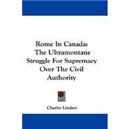 Rome in Canada : The Ultramontane Struggle for Supremacy over the Civil Authority by Lindsey, Charles, 9781432692353