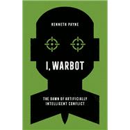 I, Warbot The Dawn of Artificially Intelligent Conflict by Payne, Kenneth, 9780197672358