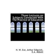 Three Lectures on Subjects Connected With the Practice of Education by W. Eve, Arthur Sidgwick E. a. Abbott H., 9780554852379