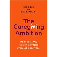 The Caregiving Ambition What It Is and Why It Matters at Home and Work by Bear, Julia B.; Pittinsky, Todd L., 9780197512418