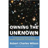 Owning the Unknown A Science Fiction Writer Explores Atheism, Agnosticism, and the Idea of God by Wilson, Robert Charles, 9781634312424