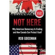 Not Here Why American Democracy Is Eroding and How Canada Can Protect Itself by Goodman, Rob, 9781668012437