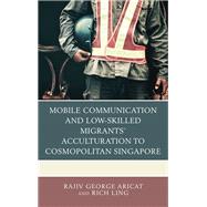 Mobile Communication and Low-Skilled Migrants Acculturation to Cosmopolitan Singapore by Aricat, Rajiv George; Ling, Rich, 9781498552509