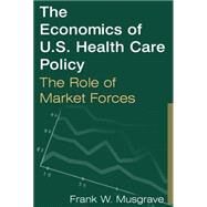 The Economics of U.S. Health Care Policy: The Role of Market Forces: The Role of Market Forces by Musgrave,Frank W., 9780765612557