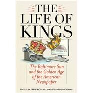 The Life of Kings The Baltimore Sun and the Golden Age of the American Newspaper by Hill, Frederic B.; Broening, Stephens, 9781442262560