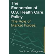 The Economics of U.S. Health Care Policy: The Role of Market Forces: The Role of Market Forces by Musgrave,Frank W., 9780765612564
