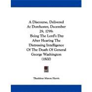 A Discourse, Delivered at Dorchester, December 29, 1799: Being the Lord's Day After Hearing the Distressing Intelligence of the Death of General George Washington by Harris, Thaddeus Mason, 9781437452587
